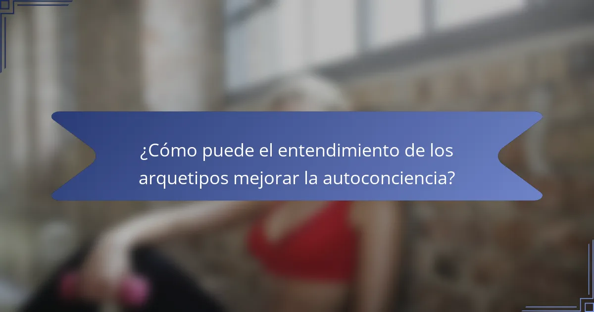 ¿Cómo puede el entendimiento de los arquetipos mejorar la autoconciencia?