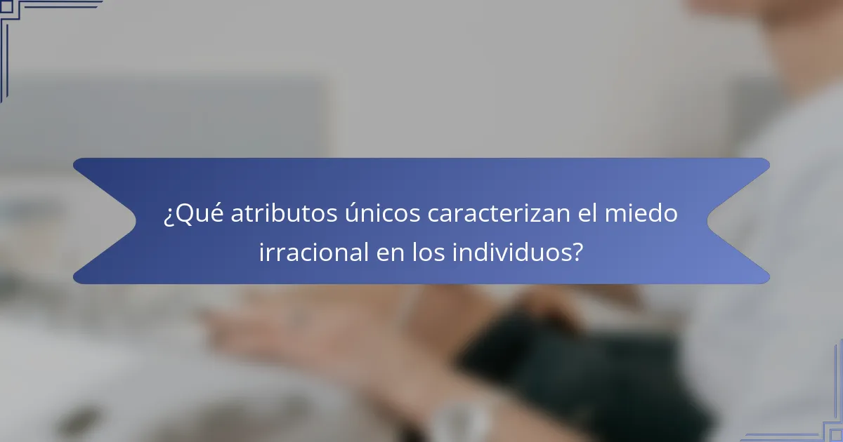 ¿Qué atributos únicos caracterizan el miedo irracional en los individuos?